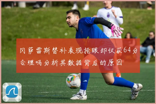 冈萨雷斯替补表现抢眼却仅获64分合理吗分析其数据背后的原因