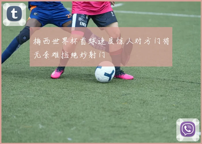梅西世界杯首球速度惊人对方门将无奈难挡绝妙射门